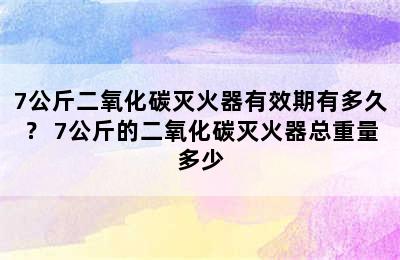 7公斤二氧化碳灭火器有效期有多久？ 7公斤的二氧化碳灭火器总重量多少